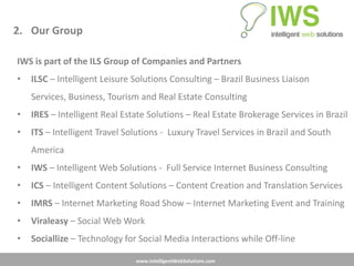2. Our Group

IWS is part of the ILS Group of Companies and Partners
•   ILSC – Intelligent Leisure Solutions Consulting – Brazil Business Liaison
    Services, Business, Tourism and Real Estate Consulting
•   IRES – Intelligent Real Estate Solutions – Real Estate Brokerage Services in Brazil
•   ITS – Intelligent Travel Solutions - Luxury Travel Services in Brazil and South
    America
•   IWS – Intelligent Web Solutions - Full Service Internet Business Consulting
•   ICS – Intelligent Content Solutions – Content Creation and Translation Services
•   IMRS – Internet Marketing Road Show – Internet Marketing Event and Training
•   Viraleasy – Social Web Work
•   Sociallize – Technology for Social Media Interactions while Off-line

                               www.IntelligentWebSolutions.com
 