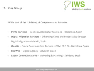 2. Our Group



  IWS is part of the ILS Group of Companies and Partners


  •   Penta Partners – Business Accelerator Solutions – Barcelona, Spain
  •   Digital Migration Partners – Enhancing Value and Productivity through
      Digital Migration – Madrid, Spain
  •   Qualita – Oracle Solutions Gold Partner – CRM, ERP, BI – Barcelona, Spain
  •   BeeWeb – Digital Agency - Salvador, Brazil
  •   Expert Communications – Marketing & Planning - Salvador, Brazil




                             www.IntelligentWebSolutions.com
 