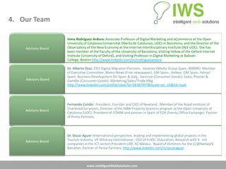 4. Our Team

                     Inma Rodríguez-Ardura: Associate Professor of Digital Marketing and eCommerce at the Open
                     University of Catalonia (Universitat Oberta de Catalunya, UOC) in Barcelona, and the Director of the
    Advisory Board   Observatory of the New Economy at the Internet Interdisciplinary Institute (IN3-UOC). She has
                     been member of the Faculty of the University of Barcelona, Visiting Fellow of the Oxford Internet
                     Institute (University of Oxford), and Visiting Professor in Digital Marketing at Babson
                     College, Boston http://www.linkedin.com/in/irodriguezardura

                     Dr. Alberto Diaz: CEO Digital Migration Partners. Vocento (Media Group Spain, 800M€). Member
                     of Executive Committee ,Metro News (Free newspaper). GM Spain., Kelkoo. GM Spain, Yahoo!
                     Spain. Business Development Dir Spain & Italy , Sara Lee (Consumer Goods). Sales, Procter &
    Advisory Board   Gamble (Consumer Goods). Marketing/Sales/Trade Mkg.
                     http://www.linkedin.com/profile/view?id=58187497&locale=en_US&trk=tyah




                     Fernando Conde: President. Founder and CEO of Newland.. Member of the Royal Institute of
    Advisory Board   Chartered Surveyors. Director of the MBA Property Sciences program at the Open University of
                     Catalonia (UOC). President of FOMM and partner in Spain of FOX (Family Office Exchange). Partner
                     of Penta Partners.




                     Dr. Oscar Aguer: International perspective, leading and implementing global projects in the
    Advisory Board   Tourism Industry. VP Whitney International . CEO of FUOC (Education, Research with 4 intl
                     companies in the ICT sector) President UOC AC México. Board of Directors for the 22@Network
                     Barcelon. Partner of Penta Partners. http://www.linkedin.com/in/oscaraguer.



                                 www.IntelligentWebSolutions.com
 