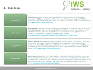 4. Our Team

                     Xavier Gracia: Board of Directors and CIO Multinational company. Chairman Technological
                     Commission at FC Barcelona. Professor of the Information Technology Strategy at UPC & URL
    Advisory Board   Business School. Board of Directors TLD (Top Level Domain) in Catalonia. Partner of Penta Partners.
                     http://www.linkedin.com/in/xaviergracia


                     Henrique Veiga: Non-executive director of several companies in the hospitality and tourism sector.
                     Defined the Strategy for projects (Europa, Brazil, Africa and Caribbean). Founder & Senior Partner
                     AEQUITATE. President of the Dirección de Asociaciones de Hoteles de Portugal. CEO Amorim
    Advisory Board   Turismo . CEO Amorim-ACCOR Portugal. Partner of Penta Partners.
                     http://www.linkedin.com/profile/view?id=19722529&locale=en_US&trk=tyah2



                     Robert G. Phillips: Managing Partner ILS3 - Intelligent Leisure Solutions Group – Brazil Liaison, Real
                     Estate, Travel, Tourism and Entertainment Development, and Internet Business Consulting.
    Advisory Board   Thunderbird School of Global Management Global Council Member, Recipient of the SEBRAE and
                     United Nations Innovations Awards and the Thunderbird Entrepreneur Award. Partner of Penta
                     Partners. http://www.linkedin.com/in/robertphillips




                     Martha Gabriel: Recognized as a thought leader in marketing and technology in Brazil and abroad.
    Advisory Board   20 years of experience working with web, multimedia systems and marketing for some of the top
                     corporations and universities in Brazil. Martha is author of several books on Search Marketing (SEM
                     & SEO) and Marketing in the Digital Era. She is one of the top 50 people followed in Brazil on
                     Twitter. http://www.linkedin.com/in/marthagabriel


                                  www.IntelligentWebSolutions.com
 