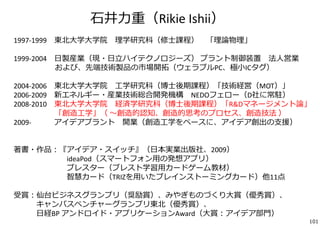 ⽯井⼒重（Rikie Ishii） 
1997‐1999 東北⼤学⼤学院理学研究科（修⼠課程） 「理論物理」 
1999‐2004 ⽇製産業（現・⽇⽴ハイテクノロジーズ） プラント制御装置法⼈営業 
および、先端技術製品の市場開拓（ウェラブルPC、極⼩ICタグ） 
2004‐2006 東北⼤学⼤学院⼯学研究科（博⼠後期課程）「技術経営（MOT）」 
2006‐2009 新エネルギー・産業技術総合開発機構NEDOフェロー（D社に常駐） 
2008‐2010 東北⼤学⼤学院経済学研究科（博⼠後期課程）「R&Dマネージメント論」 
「創造⼯学」（ 〜創造的認知、創造的思考のプロセス、創造技法） 
2009‐ アイデアプラント開業（創造⼯学をベースに、アイデア創出の⽀援） 
著書・作品：『アイデア・スイッチ』（⽇本実業出版社、2009） 
ideaPod（スマートフォン⽤の発想アプリ） 
ブレスター（ブレスト学習⽤カードゲーム教材） 
智慧カード（TRIZを⽤いたブレインストーミングカード）他11点 
受賞：仙台ビジネスグランプリ（奨励賞）、みやぎものづくり⼤賞（優秀賞）、 
キャンパスベンチャーグランプリ東北（優秀賞）、 
⽇経BP アンドロイド・アプリケーションAward（⼤賞：アイデア部⾨） 
101 
 
