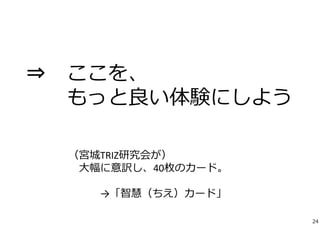 ⇒ ここを、 
もっと良い体験にしよう 
（宮城TRIZ研究会が） 
⼤幅に意訳し、40枚のカード。 
→「智慧（ちえ）カード」 
24 
 