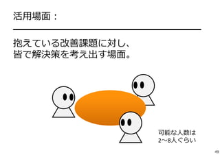 活⽤場⾯： 
━━━━━━━━━━━━━━━━━━━━ 
抱えている改善課題に対し、 
皆で解決策を考え出す場⾯。 
可能な⼈数は 
2〜8⼈ぐらい 
49 
 