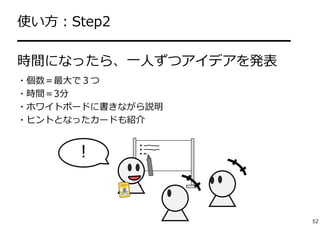 使い⽅：Step2 
━━━━━━━━━━━━━━━━━━━━ 
時間になったら、⼀⼈ずつアイデアを発表 
・個数＝最⼤で３つ 
・時間＝3分 
・ホワイトボードに書きながら説明 
・ヒントとなったカードも紹介 
！ 
52 
 