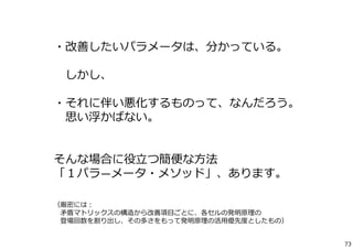 ・改善したいパラメータは、分かっている。 
しかし、 
・それに伴い悪化するものって、なんだろう。 
思い浮かばない。 
そんな場合に役⽴つ簡便な⽅法 
「１パラ―メータ・メソッド」、あります。 
（厳密には： 
⽭盾マトリックスの構造から改善項⽬ごとに、各セルの発明原理の 
登場回数を割り出し、その多さをもって発明原理の活⽤優先度としたもの） 
73 
 