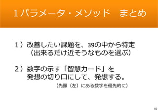 １パラメータ・メソッドまとめ 
１）改善したい課題を、39の中から特定 
（出来るだけ近そうなものを選ぶ） 
２）数字の⽰す「智慧カード」を 
発想の切り⼝にして、発想する。 
（先頭（左）にある数字を優先的に） 
82 
 