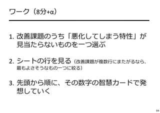 ワーク（8分+α） 
━━━━━━━━━━━━━━━━━━━━ 
1. 改善課題のうち「悪化してしまう特性」が 
⾒当たらないものを⼀つ選ぶ 
2. シートの⾏を⾒る（改善課題が複数⾏にまたがるなら、 
最もよさそうなもの⼀つに絞る） 
3. 先頭から順に、その数字の智慧カードで発 
想していく 
84 
 