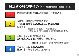 発想する時のポイント（TRIZ発明原理／智慧カード編） 
1 
2 
3 
4 
発明原理の内容を読む／智慧カードを眺める。 
⽰唆を、⾃分の状況に置き変え 
「それが意味をもつとしたら、何だろうか」 
と考える。 
厳密でなくてもOK。不完全でもOK。 
ふわっと、思いついたことをそのまま書きとめます。 
そのアイデアの適⽤によって 
⽣じる良いことを、明確に、紙に書く。 
「紙に書く」ことは、とてもよい効果があります。 
⼀⽅で、⽣じる悪いことは、 
極⼒⼩さくなるように、⼯夫する。 
89 
 