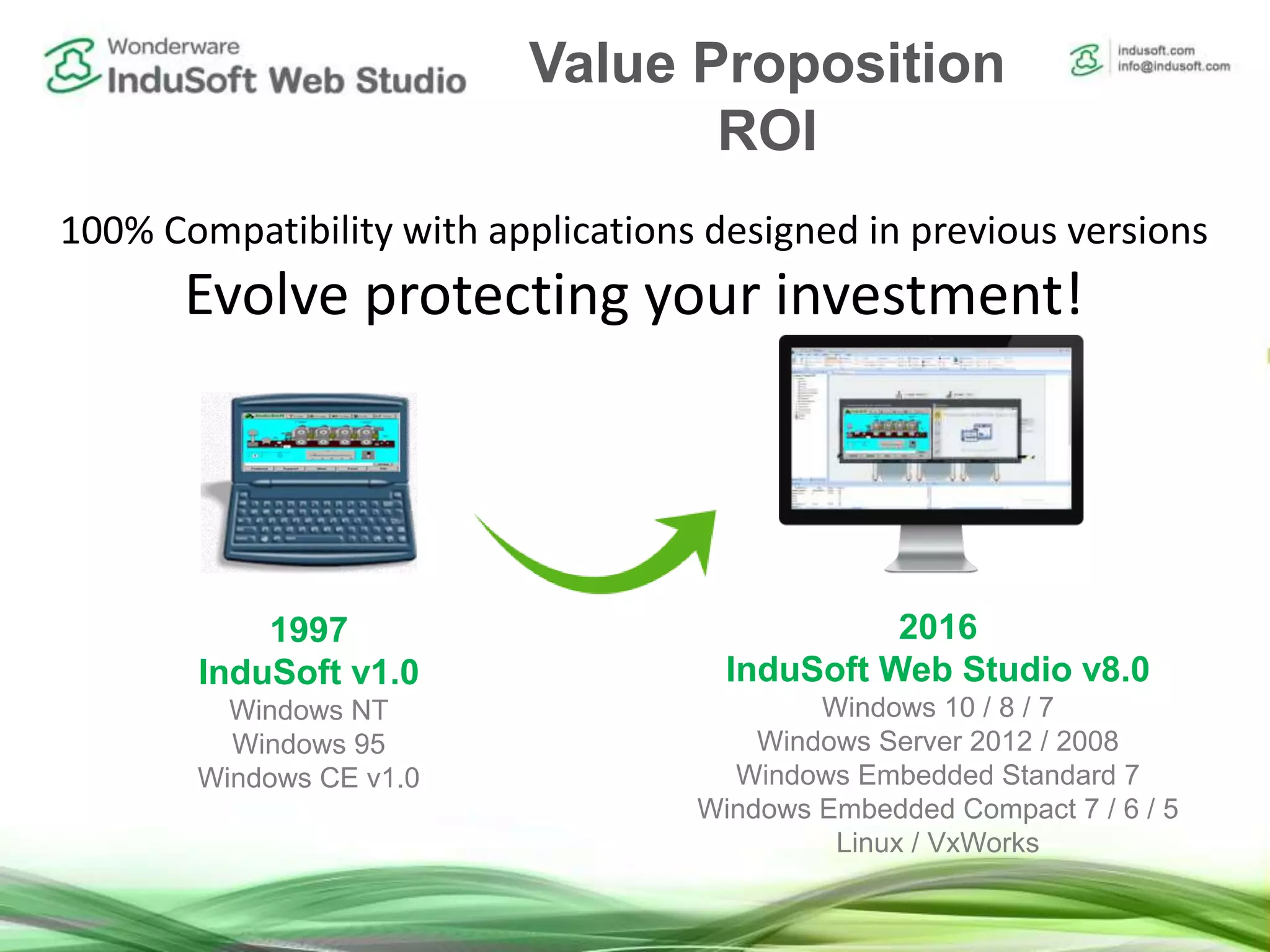 100% Compatibility with applications designed in previous versions
Evolve protecting your investment!
1997
InduSoft v1.0
Windows NT
Windows 95
Windows CE v1.0
2016
InduSoft Web Studio v8.0
Windows 10 / 8 / 7
Windows Server 2012 / 2008
Windows Embedded Standard 7
Windows Embedded Compact 7 / 6 / 5
Linux / VxWorks
Value Proposition
ROI
 