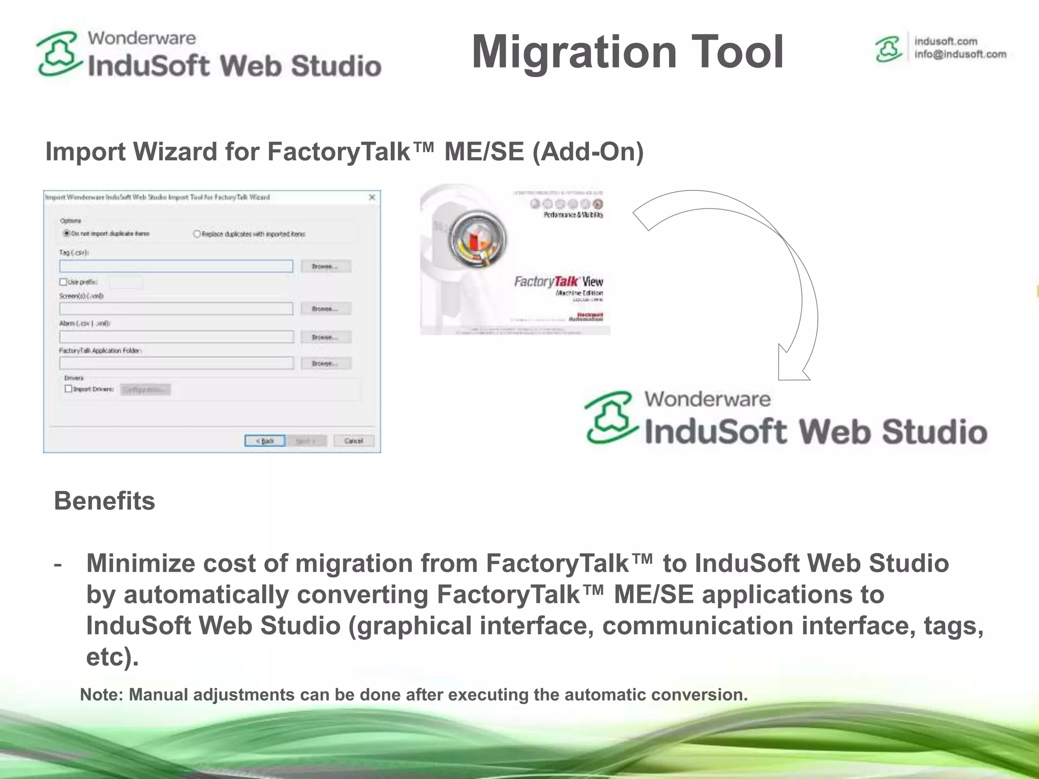 Migration Tool
Import Wizard for FactoryTalk™ ME/SE (Add-On)
Benefits
- Minimize cost of migration from FactoryTalk™ to InduSoft Web Studio
by automatically converting FactoryTalk™ ME/SE applications to
InduSoft Web Studio (graphical interface, communication interface, tags,
etc).
Note: Manual adjustments can be done after executing the automatic conversion.
 