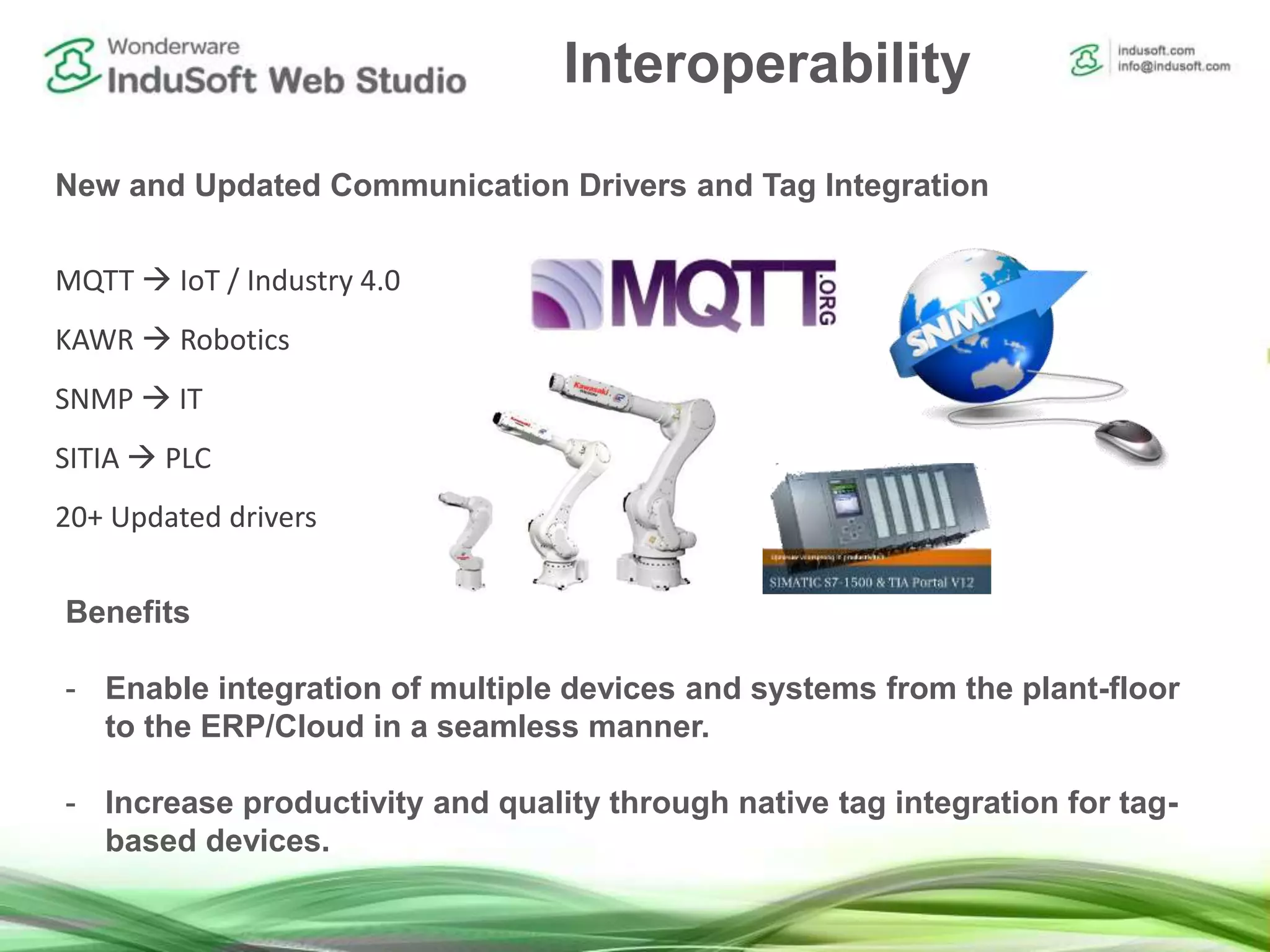 Interoperability
New and Updated Communication Drivers and Tag Integration
Benefits
- Enable integration of multiple devices and systems from the plant-floor
to the ERP/Cloud in a seamless manner.
- Increase productivity and quality through native tag integration for tag-
based devices.
MQTT  IoT / Industry 4.0
KAWR  Robotics
SNMP  IT
SITIA  PLC
20+ Updated drivers
 