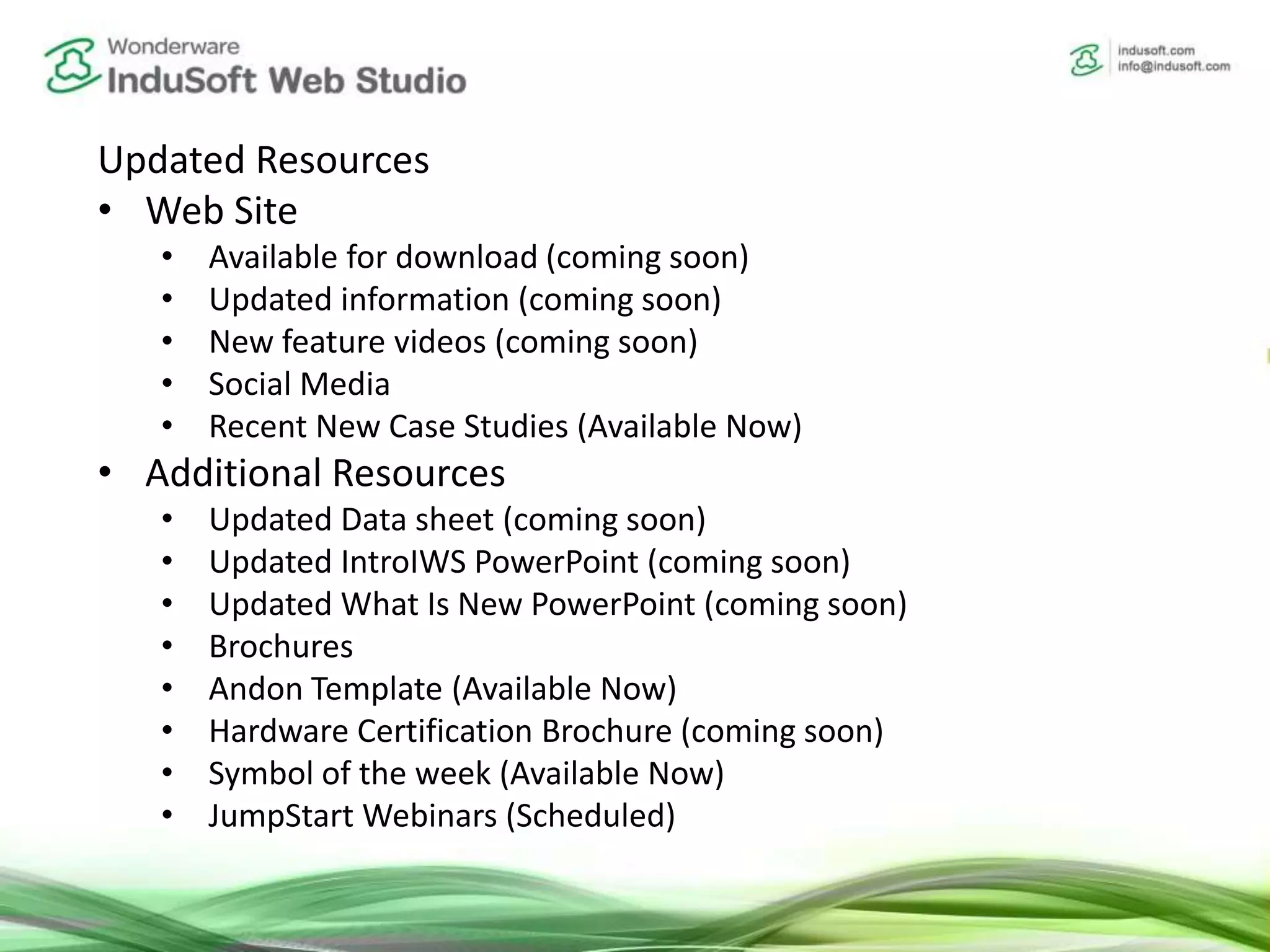 Updated Resources
• Web Site
• Available for download (coming soon)
• Updated information (coming soon)
• New feature videos (coming soon)
• Social Media
• Recent New Case Studies (Available Now)
• Additional Resources
• Updated Data sheet (coming soon)
• Updated IntroIWS PowerPoint (coming soon)
• Updated What Is New PowerPoint (coming soon)
• Brochures
• Andon Template (Available Now)
• Hardware Certification Brochure (coming soon)
• Symbol of the week (Available Now)
• JumpStart Webinars (Scheduled)
 