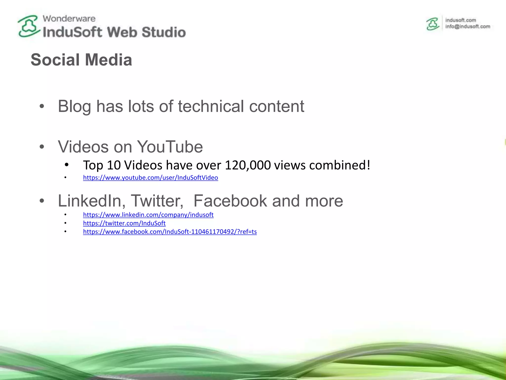 Social Media
• Blog has lots of technical content
• Videos on YouTube
• Top 10 Videos have over 120,000 views combined!
• https://www.youtube.com/user/InduSoftVideo
• LinkedIn, Twitter, Facebook and more
• https://www.linkedin.com/company/indusoft
• https://twitter.com/InduSoft
• https://www.facebook.com/InduSoft-110461170492/?ref=ts
 