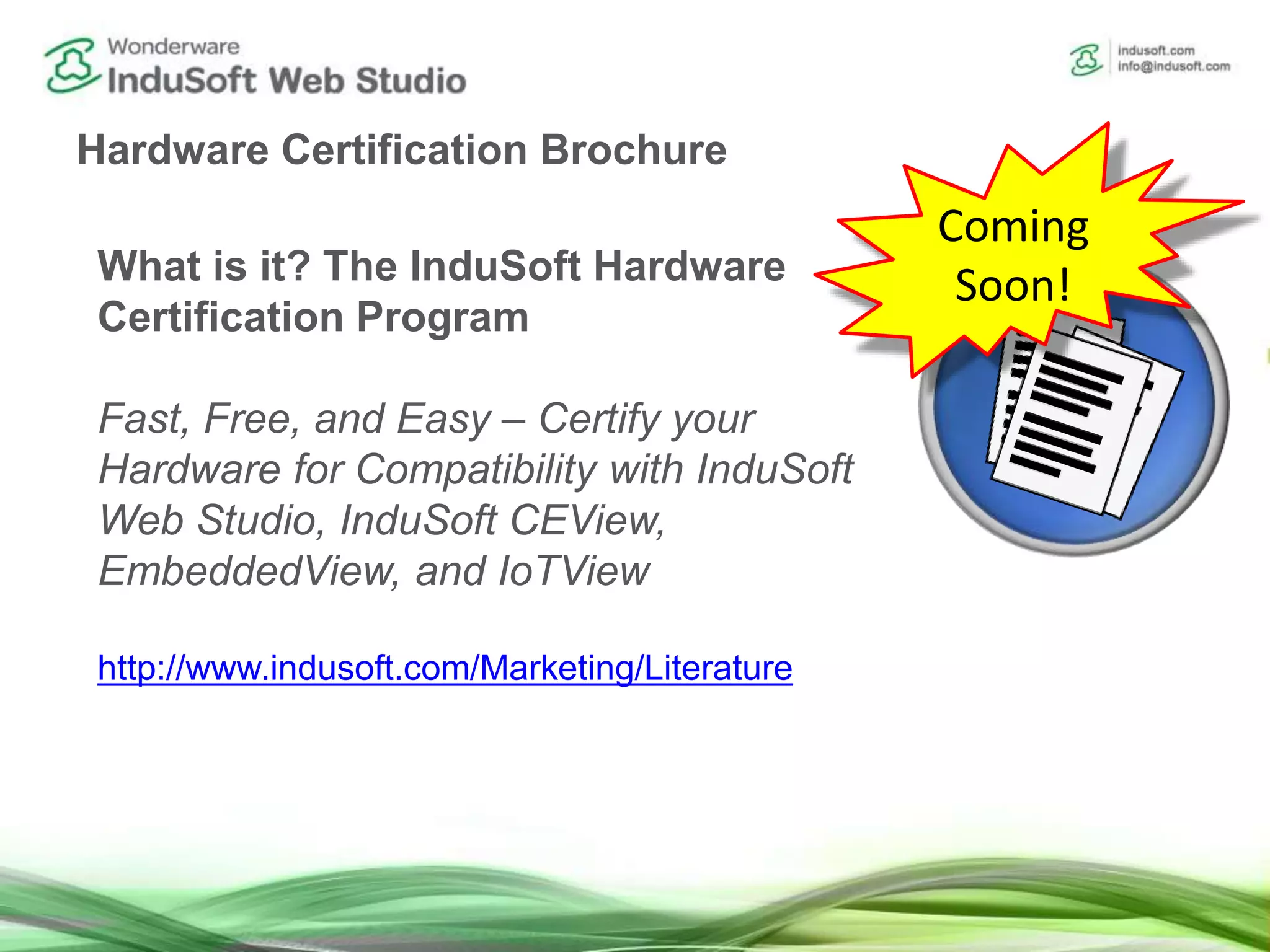Hardware Certification Brochure
What is it? The InduSoft Hardware
Certification Program
Fast, Free, and Easy – Certify your
Hardware for Compatibility with InduSoft
Web Studio, InduSoft CEView,
EmbeddedView, and IoTView
http://www.indusoft.com/Marketing/Literature
Coming
Soon!
 