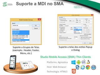 Suporte a MDI no SMA
Platforms: Agnostica
Host: Web Browser
Technologia: HTML5
Studio Mobile Access (SMA) Thin Clients
Suporte a Grupos de Telas
(exemplo.: Header, Footer,
Menu, etc.)
Suporte a telas dos estilos Popup
e Dialog
 