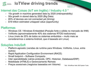IoTView driving trends
Internet das Coisas (IoT em Inglês) / Industry 4.0 *
- 15x growth in machine generated data by 2020 (interoperability)
- 50x growth in stored data by 2020 (Big Data)
- 85% of devices are not connected yet (timing)
- $19 trillion estimated untapped value (opportunity)
Platformas
- Windows CE / Windows Embedded (Posição forte e sólida no mercado de IHM)
- VxWorks (aproximadamente 40% dos sistemas RTOS tradicionais)
- Linux (mais de 25% de todos os sistemas embutidos – muito mais se
considerarmos o sistema Android, que é baseado em Linux)
Soluções InduSoft
- Platform-agnostic (versões de runtime para Windows, VxWorks, Linux, entre
outros)
- Rapid Application Configuration Environment (RACE)
- Small footprint – Software Compacto
- Inter operabilidade (vários protocols, OPC, Historian, Databases/ERP)
- Mobilidade (HTML5) e Gerenciamento Remoto
- Preços acessíveis (negócios baseados em Volume) * Ref.: WindRiver Helix 360 System Tools
 