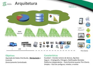 Arquitetura
WAN
Internet
LAN
Thin Clients
Objetivos
Aquisição de Dados Distribuída , Manipulação e
Controle
Gerenciamento Centralizado
Características
Escalável – Grande número de devices, Big Data
Seguro – Criptografia, Filtragem, Notificações Remotas
Platforma independente – Tanto Runtime quanto Thin Clients
Simples – Fácil de configurar, instalar, e manter
 