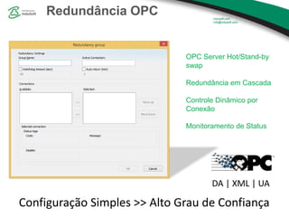 Redundância OPC
OPC Server Hot/Stand-by
swap
Redundância em Cascada
Controle Dinâmico por
Conexão
Monitoramento de Status
Configuração Simples >> Alto Grau de Confiança
DA | XML | UA
 
