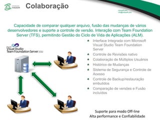 Colaboração
Capacidade de comparar qualquer arquivo, fusão das mudanças de vários
desenvolvedores e suporte a controle de versão. Interação com Team Foundation
Server (TFS), permitindo Gestão do Ciclo de Vida de Aplicações (ALM).
Interface Integrada com Microsoft
Visual Studio Team Foundation
Server
Controle de Revisões nativo
Colaboração de Múltiplos Usuários
Histórico de Mudanças
Sistema de Segurança e Controle de
Acesso
Controle de Backup/restauração
embutidos
Comparação de versões e Fusão
incluídos
Suporte para modo Off-line
Alta performance e Confiabilidade
 