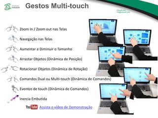 Gestos Multi-touch
Zoom In / Zoom out nas Telas
Navegação nas Telas
Aumentar e Diminuir o Tamanho
Arrastar Objetos (Dinâmica de Posição)
Rotacionar Objetos (Dinâmica de Rotação)
Comandos Dual ou Multi-touch (Dinâmica de Comandos)
Eventos de touch (Dinâmica de Comandos)
Inercia Embutida
Assista o vídeo de Demonstração
 