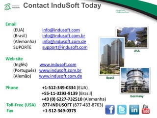 Contact InduSoft Today
Email
(EUA) info@indusoft.com
(Brasil) info@indusoft.com.br
(Alemanha) info@indusoft.com.de
SUPORTE support@indusoft.com
Web site
(Inglês) www.indusoft.com
(Português) www.indusoft.com.br
(Alemão) www.indusoft.com.de
Phone +1-512-349-0334 (EUA)
+55-11-3293-9139 (Brasil)
+49 (0) 6227-732510 (Alemanha)
Toll-Free (USA) 877-INDUSOFT (877-463-8763)
Fax +1-512-349-0375
Germany
USA
Brasil
 