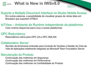 What is New in IWSv8.0
Suporte a Multiple Document Interface no Studio Mobile Access
Em outras palavras, a possibilidade de visualizar grupos de várias telas em
Browsers que suportem HTML5
IoTView – Ambiente de Runtime independente da plataforma
Core runtime disponível para Linux e outras plataformas
OPC Redundancy
Redundância nativa para OPC UA e OPC XML/DA
Collaboration Server
Revisão da ferramenta embutida para Controle de Versões e Gestão de Ciclo de
Vida de Aplicações totalmente integrada ao Microsoft Team Foundation Server
Manutenção do Produto
Continuação das melhorias em Segurança
Continuação das melhorias em Performance
Continuação das melhorias na Confiabilidade do Produto
 