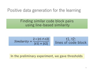 Positive data generation for the learning
Finding similar code block pairs
using line-based similarity
𝑆𝑖𝑚𝑖𝑙𝑎𝑟𝑖𝑡𝑦 =
2 ∗ 𝑡1 ∩ 𝑡2
𝑡1 + |𝑡2|
t1, t2:
lines of code block
In the preliminary experiment, we gave thresholds
14
 
