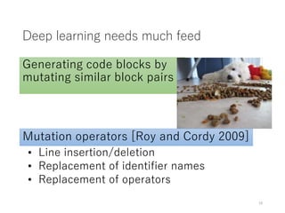 Deep learning needs much feed
Generating code blocks by
mutating similar block pairs
• Line insertion/deletion
• Replacement of identifier names
• Replacement of operators
Mutation operators [Roy and Cordy 2009]
15
 