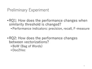 Preliminary Experiment
•RQ1: How does the performance changes when
similarity threshold is changed?
• Performance indicators: precision, recall, F-measure
•RQ2: How does the performance changes
between vectorizations?
• BoW (Bag of Words)
• Doc2Vec
16
 