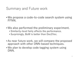 Summary and Future work
• We propose a code-to-code search system using
FFNN.
• We also performed the preliminary experiment.
• Similarity-level fairly affects the performance.
• Surprisingly, BoW is better than Doc2Vec.
• As near future work, we will compare the proposed
approach with other DNN-based techniques.
• We plan to develop code tagging system using
DNN.
21
 