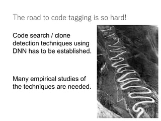 The road to code tagging is so hard!
7
Code search / clone
detection techniques using
DNN has to be established.
Many empirical studies of
the techniques are needed.
 