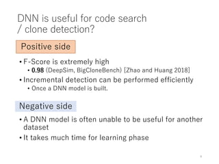 DNN is useful for code search
/ clone detection?
• F-Score is extremely high
• 0.98 (DeepSim, BigCloneBench) [Zhao and Huang 2018]
• Incremental detection can be performed efficiently
• Once a DNN model is built.
9
Positive side
Negative side
• A DNN model is often unable to be useful for another
dataset
• It takes much time for learning phase
 