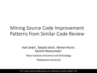Mining Source Code Improvement
Patterns from Similar Code Review
Yuki Ueda1, Takashi Ishio1, Akinori Ihara2,
Kenichi Matsumoto1
1Nara Institute of Science and Technology
2Wakayama University
13th International Workshop on Software Clones (IWSC’19)
 