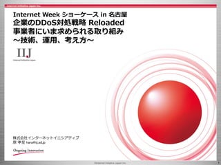 ©Internet Initiative Japan Inc. 1
株式会社インターネットイニシアティブ
原 孝至 hara@iij.ad.jp
Internet Week ショーケース in 名古屋
企業のDDoS対処戦略 Reloaded
事業者にいま求められる取り組み
～技術、運用、考え方～
 
