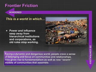 Frontier Friction
   BORDERED


This is a world in which…


   Power and influence
   seep away from
   hierarchical institutions
   and corporations, as
   old rules stop working.




                                                             DE-CENTRALIZED
Facing a dynamic and dangerous world, people crave a sense
of belonging and focus on communities and relationships.
This gives rise to fundamentalism as well as new ―swarm‖
models of communities that assemble.
 