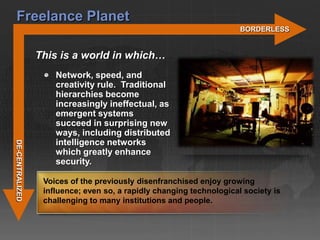 Freelance Planet
                                                                      BORDERLESS


                 This is a world in which…
                     Network, speed, and
                     creativity rule. Traditional
                     hierarchies become
                     increasingly ineffectual, as
                     emergent systems
                     succeed in surprising new
                     ways, including distributed
                     intelligence networks
DE-CENTRALIZED




                     which greatly enhance
                     security.

                  Voices of the previously disenfranchised enjoy growing
                  influence; even so, a rapidly changing technological society is
                  challenging to many institutions and people.
 