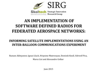 AN IMPLEMENTATION OF
SOFTWARE DEFINED RADIOS FOR
FEDERATED AEROSPACE NETWORKS:
INFORMING SATELLITE IMPLEMENTATIONS USING AN
INTER-BALLOON COMMUNICATIONS EXPERIMENT
Rustam Akhtyamov, Ignasi Lluch, Hripsime Matevosyan, Dominik Knoll, Udrivolf Pica,
Marco Lisi and Alessandro Golkar
June 2015
 
