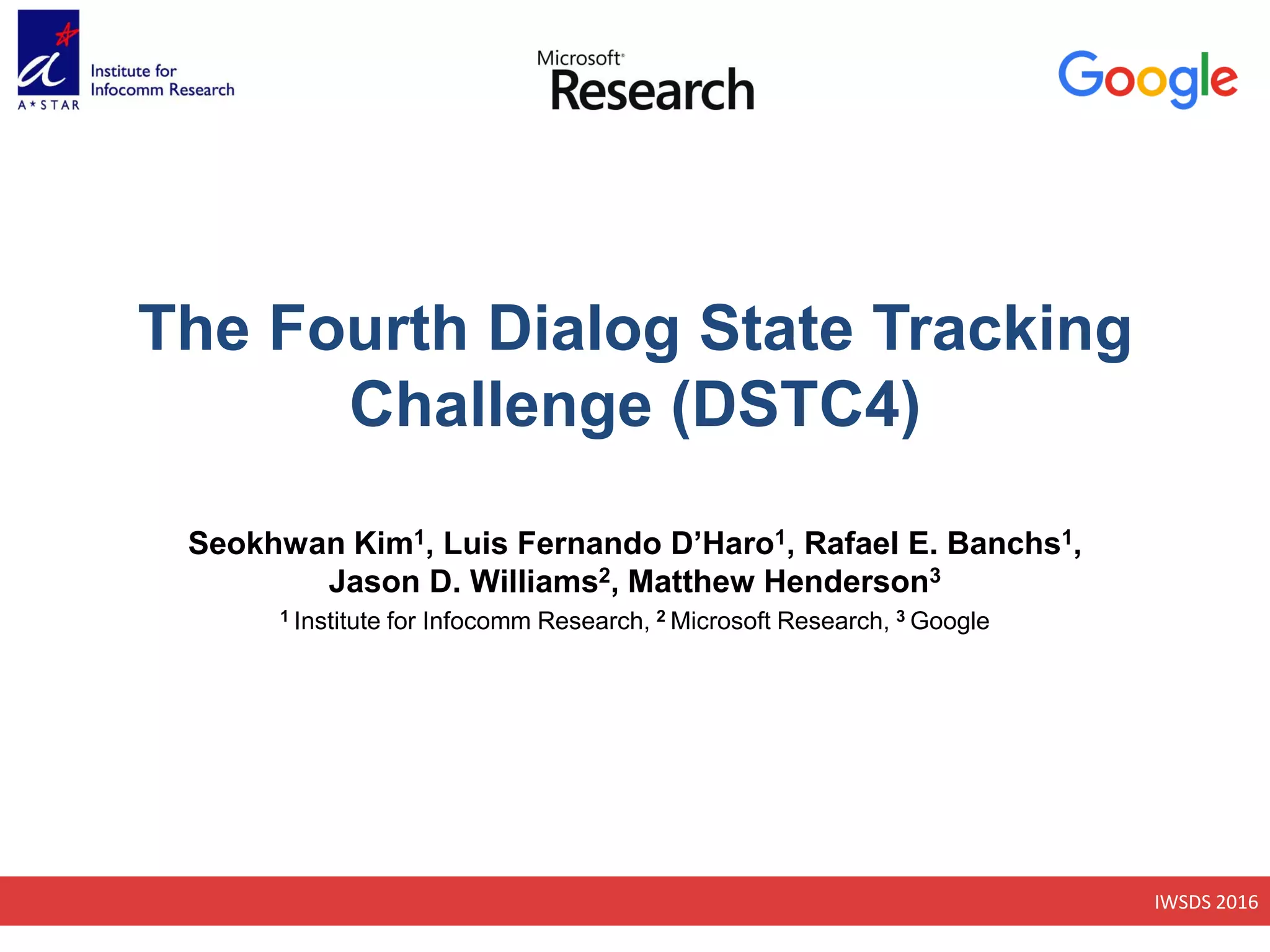 IWSDS 2016
The Fourth Dialog State Tracking
Challenge (DSTC4)
Seokhwan Kim1, Luis Fernando D’Haro1, Rafael E. Banchs1,
Jason D. Williams2, Matthew Henderson3
1 Institute for Infocomm Research, 2 Microsoft Research, 3 Google
 