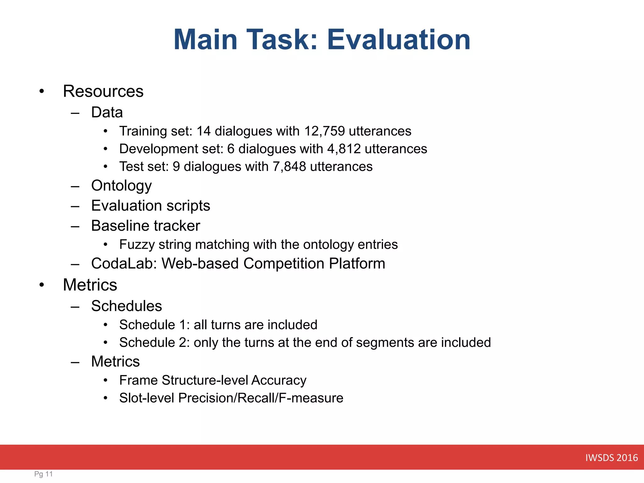 IWSDS 2016
Main Task: Evaluation
• Resources
– Data
• Training set: 14 dialogues with 12,759 utterances
• Development set: 6 dialogues with 4,812 utterances
• Test set: 9 dialogues with 7,848 utterances
– Ontology
– Evaluation scripts
– Baseline tracker
• Fuzzy string matching with the ontology entries
– CodaLab: Web-based Competition Platform
• Metrics
– Schedules
• Schedule 1: all turns are included
• Schedule 2: only the turns at the end of segments are included
– Metrics
• Frame Structure-level Accuracy
• Slot-level Precision/Recall/F-measure
Pg 11
 