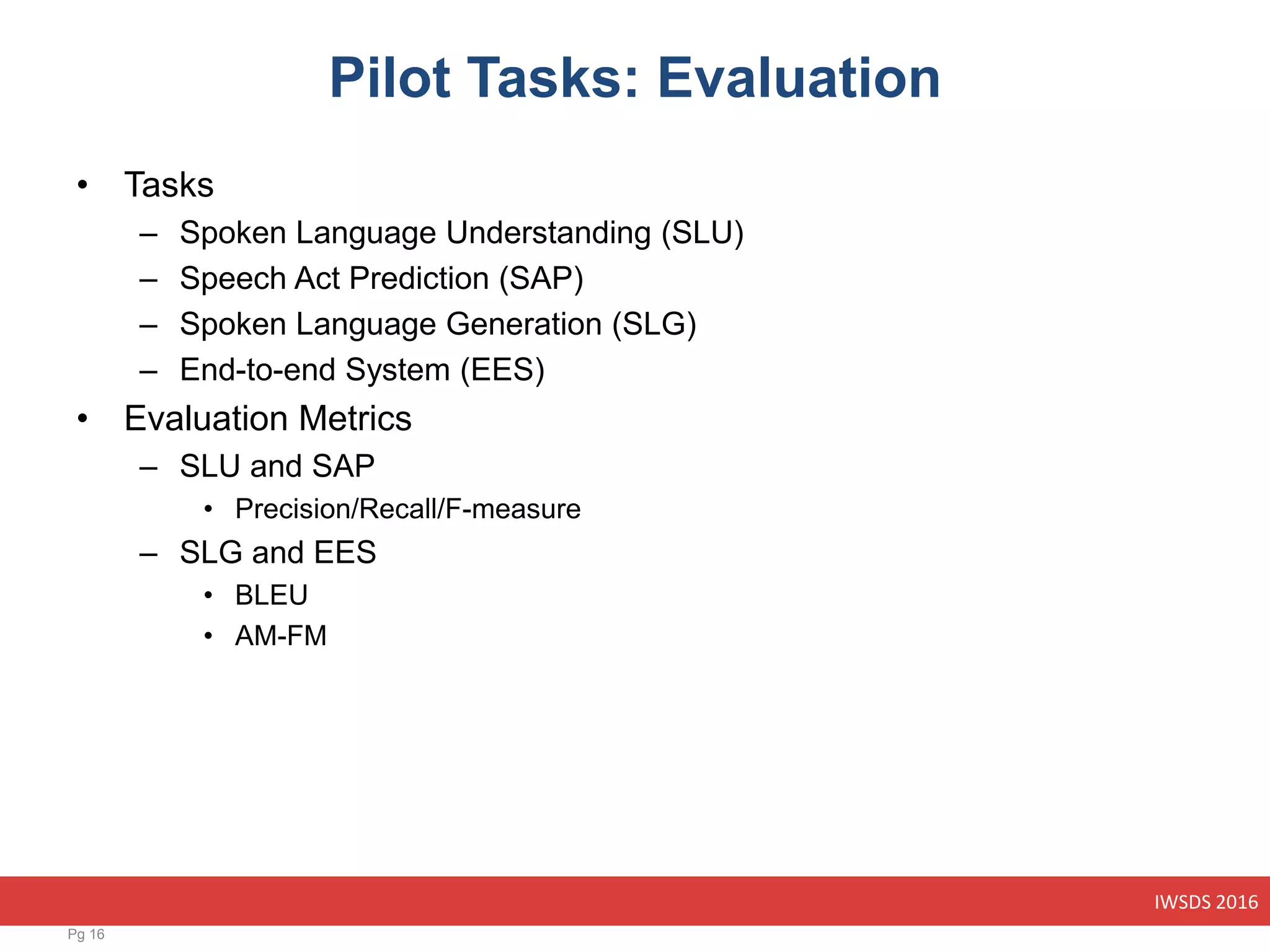 IWSDS 2016
Pilot Tasks: Evaluation
• Tasks
– Spoken Language Understanding (SLU)
– Speech Act Prediction (SAP)
– Spoken Language Generation (SLG)
– End-to-end System (EES)
• Evaluation Metrics
– SLU and SAP
• Precision/Recall/F-measure
– SLG and EES
• BLEU
• AM-FM
Pg 16
 