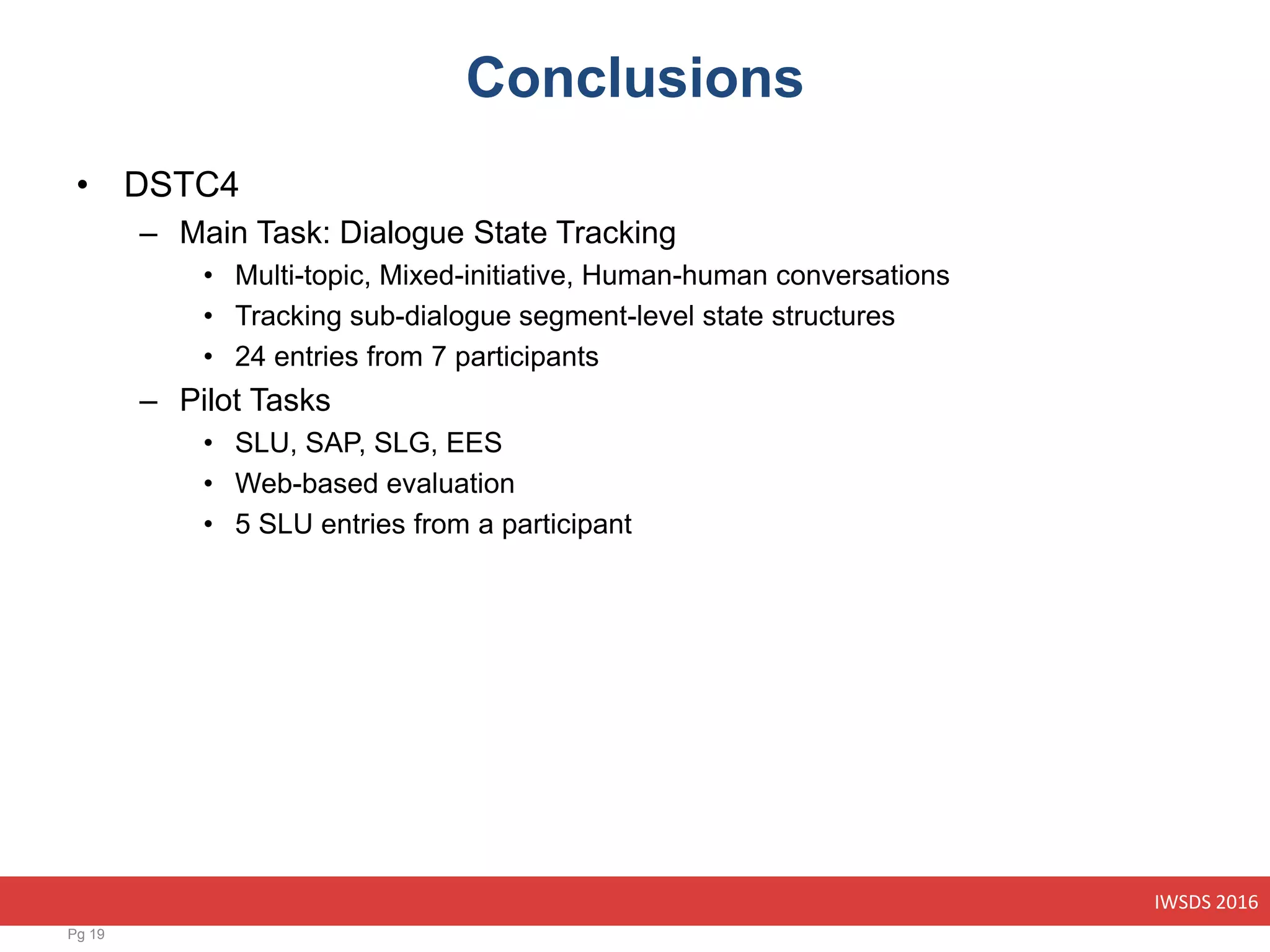 IWSDS 2016
Conclusions
• DSTC4
– Main Task: Dialogue State Tracking
• Multi-topic, Mixed-initiative, Human-human conversations
• Tracking sub-dialogue segment-level state structures
• 24 entries from 7 participants
– Pilot Tasks
• SLU, SAP, SLG, EES
• Web-based evaluation
• 5 SLU entries from a participant
Pg 19
 