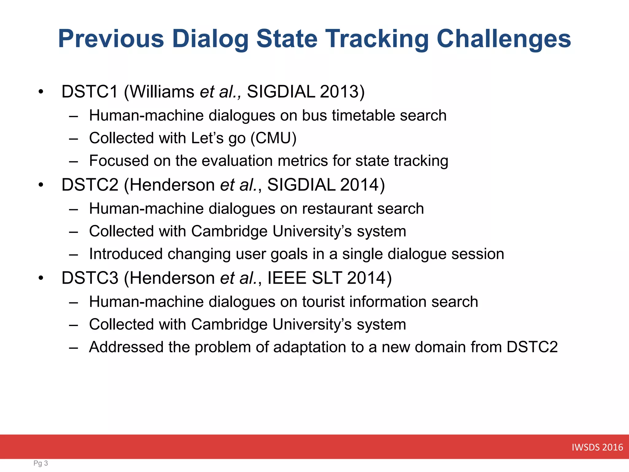 IWSDS 2016
Previous Dialog State Tracking Challenges
• DSTC1 (Williams et al., SIGDIAL 2013)
– Human-machine dialogues on bus timetable search
– Collected with Let’s go (CMU)
– Focused on the evaluation metrics for state tracking
• DSTC2 (Henderson et al., SIGDIAL 2014)
– Human-machine dialogues on restaurant search
– Collected with Cambridge University’s system
– Introduced changing user goals in a single dialogue session
• DSTC3 (Henderson et al., IEEE SLT 2014)
– Human-machine dialogues on tourist information search
– Collected with Cambridge University’s system
– Addressed the problem of adaptation to a new domain from DSTC2
Pg 3
 