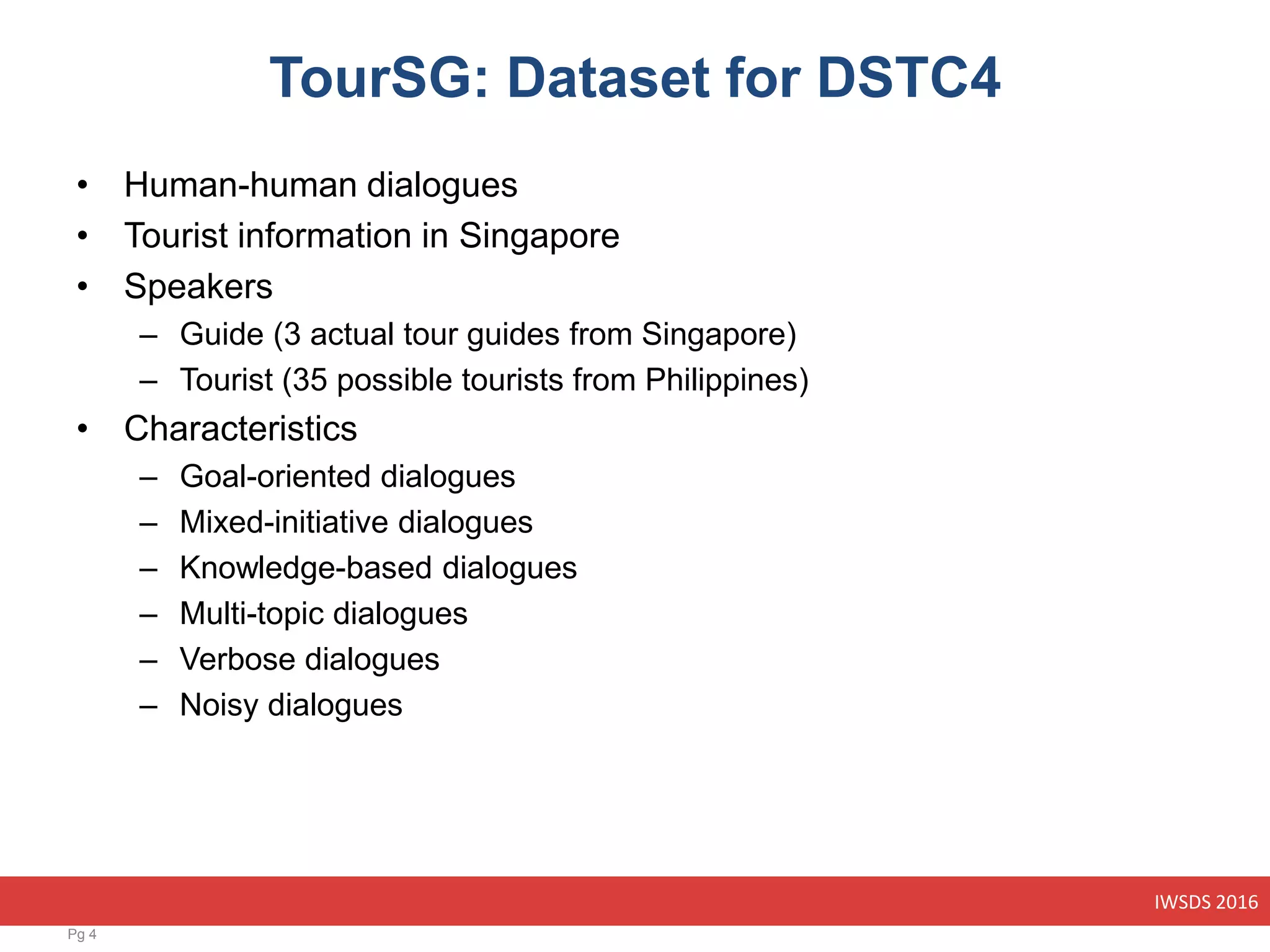 IWSDS 2016
TourSG: Dataset for DSTC4
• Human-human dialogues
• Tourist information in Singapore
• Speakers
– Guide (3 actual tour guides from Singapore)
– Tourist (35 possible tourists from Philippines)
• Characteristics
– Goal-oriented dialogues
– Mixed-initiative dialogues
– Knowledge-based dialogues
– Multi-topic dialogues
– Verbose dialogues
– Noisy dialogues
Pg 4
 