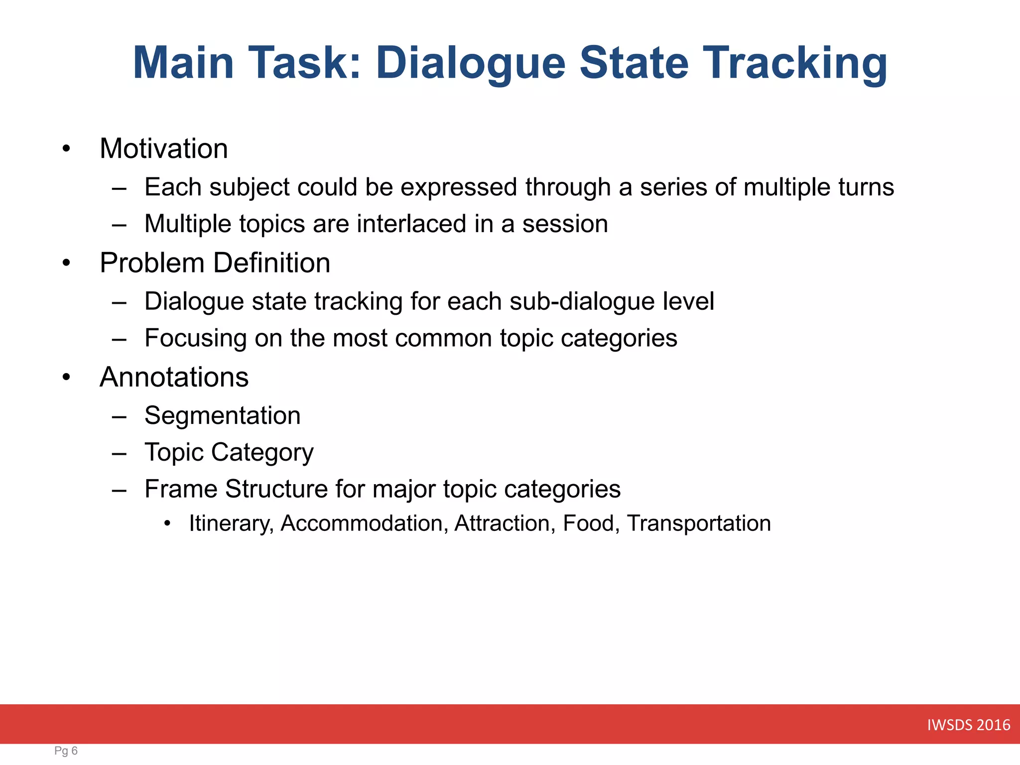 IWSDS 2016
Main Task: Dialogue State Tracking
• Motivation
– Each subject could be expressed through a series of multiple turns
– Multiple topics are interlaced in a session
• Problem Definition
– Dialogue state tracking for each sub-dialogue level
– Focusing on the most common topic categories
• Annotations
– Segmentation
– Topic Category
– Frame Structure for major topic categories
• Itinerary, Accommodation, Attraction, Food, Transportation
Pg 6
 