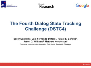IWSDS 2016
The Fourth Dialog State Tracking
Challenge (DSTC4)
Seokhwan Kim1, Luis Fernando D’Haro1, Rafael E. Banchs1,
Jason D. Williams2, Matthew Henderson3
1 Institute for Infocomm Research, 2 Microsoft Research, 3 Google
 
