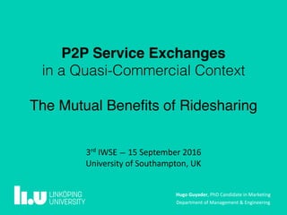 Hugo	Guyader,	PhD	Candidate	in	Marketing	
Department	of	Management	&	Engineering
3rd
	IWSE	—	15	September	2016	
University	of	Southampton,	UK
P2P Service Exchanges
in a Quasi-Commercial Context
The Mutual Beneﬁts of Ridesharing
 