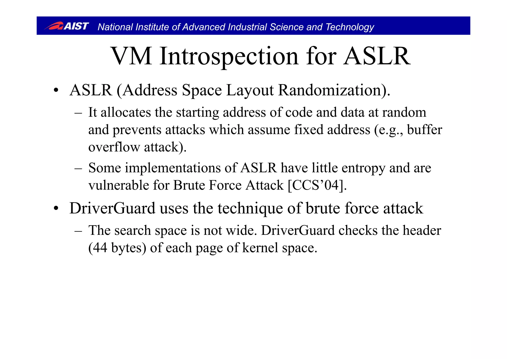 National Institute of Advanced Industrial Science and Technology
VM Introspection for ASLRVM Introspection for ASLR
• ASLR (Address Space Layout Randomization).( p y )
– It allocates the starting address of code and data at random
and prevents attacks which assume fixed address (e.g., buffer
overflow attack).
– Some implementations of ASLR have little entropy and are
vulnerable for Brute Force Attack [CCS’04].
• DriverGuard uses the technique of brute force attack
– The search space is not wide. DriverGuard checks the header
(44 bytes) of each page of kernel space.
 