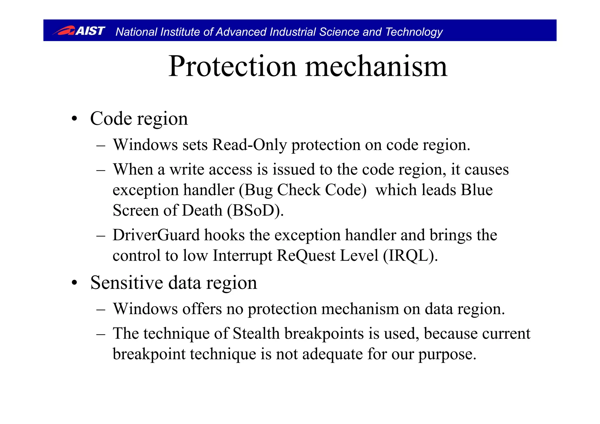 National Institute of Advanced Industrial Science and Technology
Protection mechanismProtection mechanism
• Code region• Code region
– Windows sets Read-Only protection on code region.
Wh i i i d h d i i– When a write access is issued to the code region, it causes
exception handler (Bug Check Code) which leads Blue
Screen of Death (BSoD)Screen of Death (BSoD).
– DriverGuard hooks the exception handler and brings the
control to low Interrupt ReQuest Level (IRQL).control to low Interrupt ReQuest Level (IRQL).
• Sensitive data region
Windows offers no protection mechanism on data region– Windows offers no protection mechanism on data region.
– The technique of Stealth breakpoints is used, because current
breakpoint technique is not adequate for our purposebreakpoint technique is not adequate for our purpose.
 