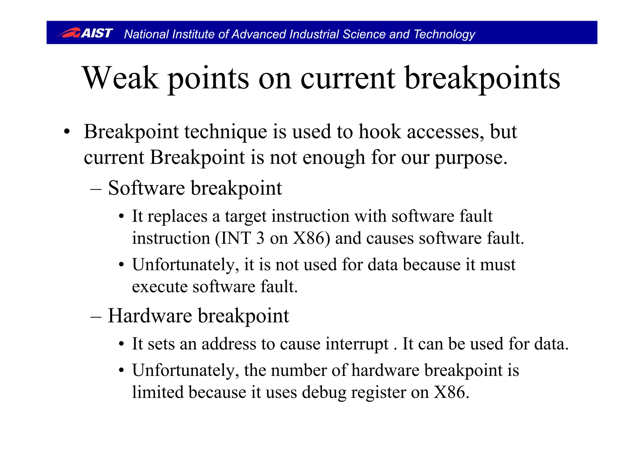 National Institute of Advanced Industrial Science and Technology
W k i t t b k i tWeak points on current breakpoints
B k i h i i d h k b• Breakpoint technique is used to hook accesses, but
current Breakpoint is not enough for our purpose.
– Software breakpoint
• It replaces a target instruction with software fault
instruction (INT 3 on X86) and causes software fault.
• Unfortunately, it is not used for data because it must
execute software fault.
– Hardware breakpoint
• It sets an address to cause interrupt . It can be used for data.
• Unfortunately, the number of hardware breakpoint is
limited because it uses debug register on X86.
 