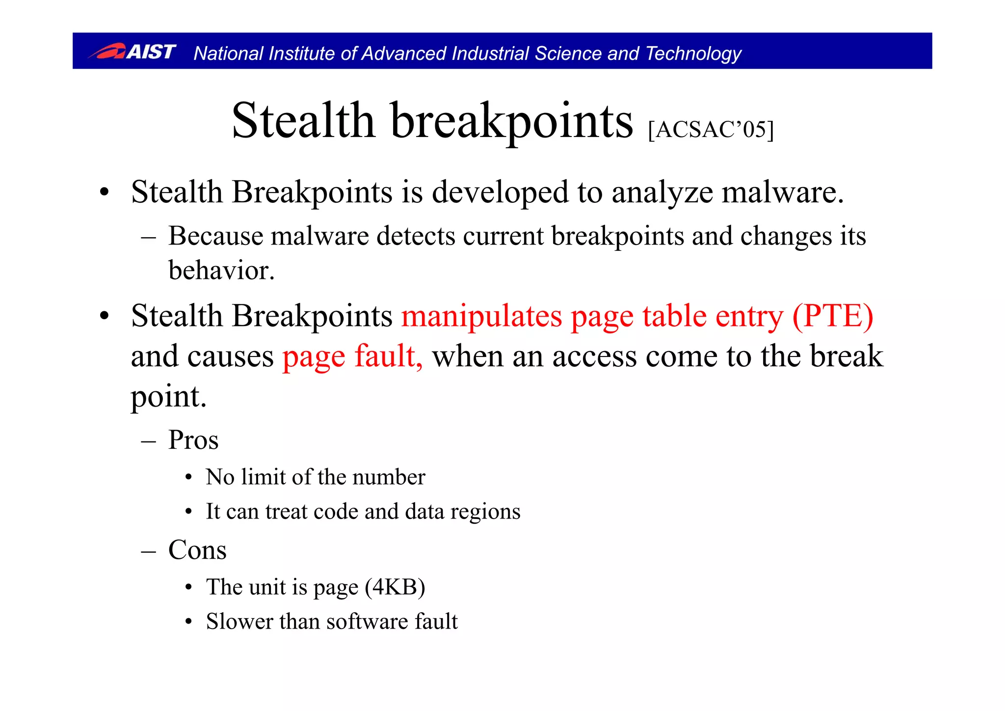 National Institute of Advanced Industrial Science and Technology
Stealth breakpointsStealth breakpoints [ACSAC’05]
• Stealth Breakpoints is developed to analyze malware• Stealth Breakpoints is developed to analyze malware.
– Because malware detects current breakpoints and changes its
behaviorbehavior.
• Stealth Breakpoints manipulates page table entry (PTE)
and causes page fault when an access come to the breakand causes page fault, when an access come to the break
point.
Pros– Pros
• No limit of the number
• It can treat code and data regionsIt can treat code and data regions
– Cons
• The unit is page (4KB)p g ( )
• Slower than software fault
 